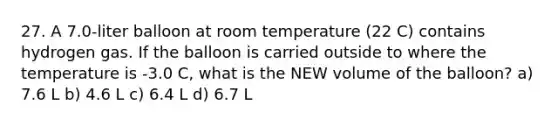 27. A 7.0-liter balloon at room temperature (22 C) contains hydrogen gas. If the balloon is carried outside to where the temperature is -3.0 C, what is the NEW volume of the balloon? a) 7.6 L b) 4.6 L c) 6.4 L d) 6.7 L