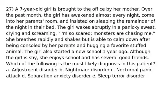 27) A 7-year-old girl is brought to the office by her mother. Over the past month, the girl has awakened almost every night, come into her parents' room, and insisted on sleeping the remainder of the night in their bed. The girl wakes abruptly in a panicky sweat, crying and screaming, "I'm so scared; monsters are chasing me." She breathes rapidly and shakes but is able to calm down after being consoled by her parents and hugging a favorite stuffed animal. The girl also started a new school 1 year ago. Although the girl is shy, she enjoys school and has several good friends. Which of the following is the most likely diagnosis in this patient? a. Adjustment disorder b. Nightmare disorder c. Nocturnal panic attack d. Separation anxiety disorder e. Sleep terror disorder