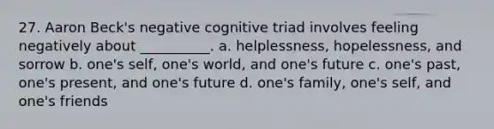 27. Aaron Beck's negative cognitive triad involves feeling negatively about __________. a. helplessness, hopelessness, and sorrow b. one's self, one's world, and one's future c. one's past, one's present, and one's future d. one's family, one's self, and one's friends