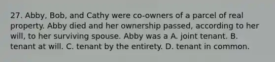 27. Abby, Bob, and Cathy were co-owners of a parcel of real property. Abby died and her ownership passed, according to her will, to her surviving spouse. Abby was a A. joint tenant. B. tenant at will. C. tenant by the entirety. D. tenant in common.