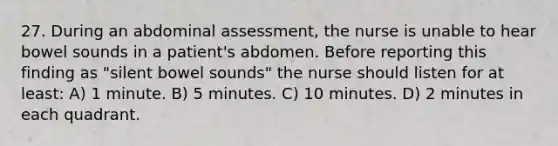 27. During an abdominal assessment, the nurse is unable to hear bowel sounds in a patient's abdomen. Before reporting this finding as "silent bowel sounds" the nurse should listen for at least: A) 1 minute. B) 5 minutes. C) 10 minutes. D) 2 minutes in each quadrant.