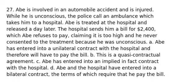 27. Abe is involved in an automobile accident and is injured. While he is unconscious, the police call an ambulance which takes him to a hospital. Abe is treated at the hospital and released a day later. The hospital sends him a bill for 2,400, which Abe refuses to pay, claiming it is too high and he never consented to the treatment because he was unconscious. a. Abe has entered into a unilateral contract with the hospital and therefore will have to pay the bill. b. This is a quasi-contractual agreement. c. Abe has entered into an implied in fact contract with the hospital. d. Abe and the hospital have entered into a bilateral contract, the terms of which require that he pay the bill.