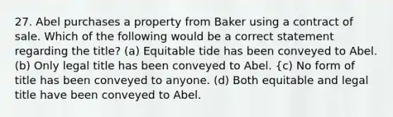 27. Abel purchases a property from Baker using a contract of sale. Which of the following would be a correct statement regarding the title? (a) Equitable tide has been conveyed to Abel. (b) Only legal title has been conveyed to Abel. {c) No form of title has been conveyed to anyone. (d) Both equitable and legal title have been conveyed to Abel.