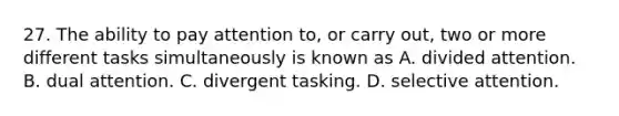 27. The ability to pay attention to, or carry out, two or more different tasks simultaneously is known as A. divided attention. B. dual attention. C. divergent tasking. D. selective attention.