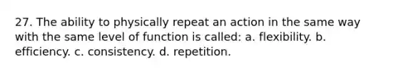 27. The ability to physically repeat an action in the same way with the same level of function is called: a. flexibility. b. efficiency. c. consistency. d. repetition.