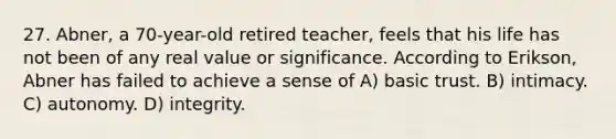 27. Abner, a 70-year-old retired teacher, feels that his life has not been of any real value or significance. According to Erikson, Abner has failed to achieve a sense of A) basic trust. B) intimacy. C) autonomy. D) integrity.