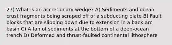 27) What is an accretionary wedge? A) Sediments and ocean crust fragments being scraped off of a subducting plate B) Fault blocks that are slipping down due to extension in a back-arc basin C) A fan of sediments at the bottom of a deep-ocean trench D) Deformed and thrust-faulted continental lithosphere