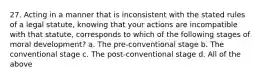 27. Acting in a manner that is inconsistent with the stated rules of a legal statute, knowing that your actions are incompatible with that statute, corresponds to which of the following stages of moral development? a. The pre-conventional stage b. The conventional stage c. The post-conventional stage d. All of the above