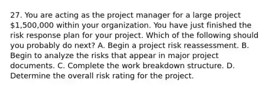 27. You are acting as the project manager for a large project 1,500,000 within your organization. You have just finished the risk response plan for your project. Which of the following should you probably do next? A. Begin a project risk reassessment. B. Begin to analyze the risks that appear in major project documents. C. Complete the work breakdown structure. D. Determine the overall risk rating for the project.