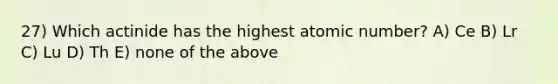 27) Which actinide has the highest atomic number? A) Ce B) Lr C) Lu D) Th E) none of the above