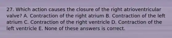 27. Which action causes the closure of the right atrioventricular valve? A. Contraction of the right atrium B. Contraction of the left atrium C. Contraction of the right ventricle D. Contraction of the left ventricle E. None of these answers is correct.