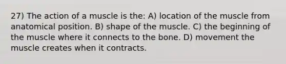 27) The action of a muscle is the: A) location of the muscle from anatomical position. B) shape of the muscle. C) the beginning of the muscle where it connects to the bone. D) movement the muscle creates when it contracts.