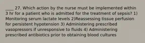 ____ 27. Which action by the nurse must be implemented within 3 hr for a patient who is admitted for the treatment of sepsis? 1) Monitoring serum lactate levels 2)Reassessing tissue perfusion for persistent hypotension 3) Administering prescribed vasopressors if unresponsive to fluids 4) Administering prescribed antibiotics prior to obtaining blood cultures