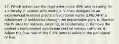 27. Which action can the registered nurse (RN) who is caring for a critically ill patient with multiple IV lines delegate to an experienced licensed practical/vocational nurse (LPN/LVN)? a. Administer IV antibiotics through the implantable port. b. Monitor the IV sites for redness, swelling, or tenderness. c. Remove the patient's nontunneled subclavian central venous catheter. d. Adjust the flow rate of the 0.9% normal saline in the peripheral IV line.