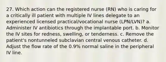 27. Which action can the registered nurse (RN) who is caring for a critically ill patient with multiple IV lines delegate to an experienced licensed practical/vocational nurse (LPN/LVN)? a. Administer IV antibiotics through the implantable port. b. Monitor the IV sites for redness, swelling, or tenderness. c. Remove the patient's nontunneled subclavian central venous catheter. d. Adjust the flow rate of the 0.9% normal saline in the peripheral IV line.