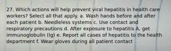 27. Which actions will help prevent viral hepatitis in health care workers? Select all that apply. a. Wash hands before and after each patient b. Needleless systems c. Use contact and respiratory precautions d. After exposure to hepatitis A, get immunoglobulin (Ig) e. Report all cases of hepatitis to the health department f. Wear gloves during all patient contact