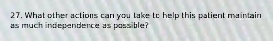 27. What other actions can you take to help this patient maintain as much independence as possible?