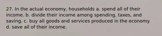 27. In the actual economy, households a. spend all of their income. b. divide their income among spending, taxes, and saving. c. buy all goods and services produced in the economy. d. save all of their income.