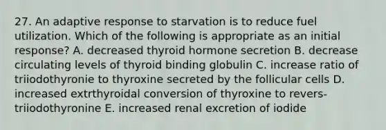 27. An adaptive response to starvation is to reduce fuel utilization. Which of the following is appropriate as an initial response? A. decreased thyroid hormone secretion B. decrease circulating levels of thyroid binding globulin C. increase ratio of triiodothyronie to thyroxine secreted by the follicular cells D. increased extrthyroidal conversion of thyroxine to revers-triiodothyronine E. increased renal excretion of iodide