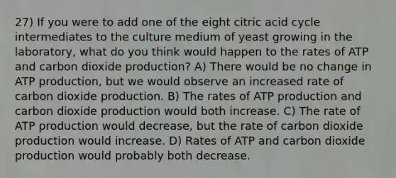 27) If you were to add one of the eight citric acid cycle intermediates to the culture medium of yeast growing in the laboratory, what do you think would happen to the rates of ATP and carbon dioxide production? A) There would be no change in <a href='https://www.questionai.com/knowledge/kQXM5vFKbG-atp-production' class='anchor-knowledge'>atp production</a>, but we would observe an increased rate of carbon dioxide production. B) The rates of ATP production and carbon dioxide production would both increase. C) The rate of ATP production would decrease, but the rate of carbon dioxide production would increase. D) Rates of ATP and carbon dioxide production would probably both decrease.