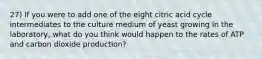 27) If you were to add one of the eight citric acid cycle intermediates to the culture medium of yeast growing in the laboratory, what do you think would happen to the rates of ATP and carbon dioxide production?