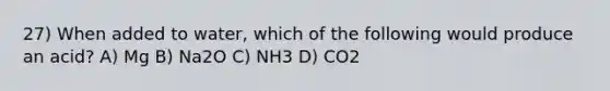 27) When added to water, which of the following would produce an acid? A) Mg B) Na2O C) NH3 D) CO2