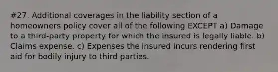 #27. Additional coverages in the liability section of a homeowners policy cover all of the following EXCEPT a) Damage to a third-party property for which the insured is legally liable. b) Claims expense. c) Expenses the insured incurs rendering first aid for bodily injury to third parties.