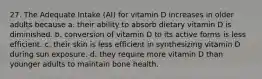 27. The Adequate Intake (AI) for vitamin D increases in older adults because a. their ability to absorb dietary vitamin D is diminished. b. conversion of vitamin D to its active forms is less efficient. c. their skin is less efficient in synthesizing vitamin D during sun exposure. d. they require more vitamin D than younger adults to maintain bone health.