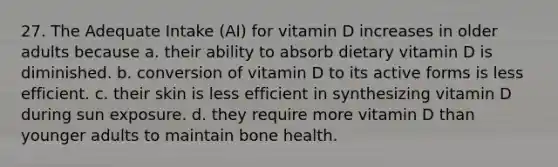 27. The Adequate Intake (AI) for vitamin D increases in older adults because a. their ability to absorb dietary vitamin D is diminished. b. conversion of vitamin D to its active forms is less efficient. c. their skin is less efficient in synthesizing vitamin D during sun exposure. d. they require more vitamin D than younger adults to maintain bone health.