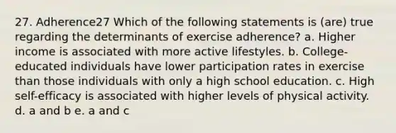 27. Adherence27 Which of the following statements is (are) true regarding the determinants of exercise adherence? a. Higher income is associated with more active lifestyles. b. College-educated individuals have lower participation rates in exercise than those individuals with only a high school education. c. High self-efficacy is associated with higher levels of physical activity. d. a and b e. a and c