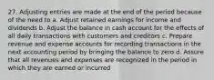 27. Adjusting entries are made at the end of the period because of the need to a. Adjust retained earnings for income and dividends b. Adjust the balance in cash account for the effects of all daily transactions with customers and creditors c. Prepare revenue and expense accounts for recording transactions in the next accounting period by bringing the balance to zero d. Assure that all revenues and expenses are recognized in the period in which they are earned or incurred