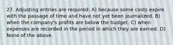 27. Adjusting entries are required: A) because some costs expire with the passage of time and have not yet been journalized. B) when the company's profits are below the budget. C) when expenses are recorded in the period in which they are earned. D) None of the above.