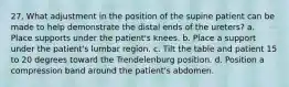 27. What adjustment in the position of the supine patient can be made to help demonstrate the distal ends of the ureters? a. Place supports under the patient's knees. b. Place a support under the patient's lumbar region. c. Tilt the table and patient 15 to 20 degrees toward the Trendelenburg position. d. Position a compression band around the patient's abdomen.