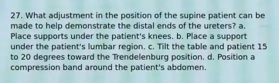 27. What adjustment in the position of the supine patient can be made to help demonstrate the distal ends of the ureters? a. Place supports under the patient's knees. b. Place a support under the patient's lumbar region. c. Tilt the table and patient 15 to 20 degrees toward the Trendelenburg position. d. Position a compression band around the patient's abdomen.