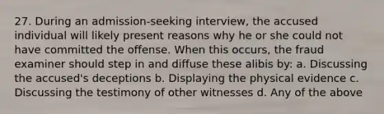 27. During an admission-seeking interview, the accused individual will likely present reasons why he or she could not have committed the offense. When this occurs, the fraud examiner should step in and diffuse these alibis by: a. Discussing the accused's deceptions b. Displaying the physical evidence c. Discussing the testimony of other witnesses d. Any of the above