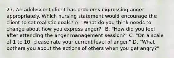 27. An adolescent client has problems expressing anger appropriately. Which nursing statement would encourage the client to set realistic goals? A. "What do you think needs to change about how you express anger?" B. "How did you feel after attending the anger management session?" C. "On a scale of 1 to 10, please rate your current level of anger." D. "What bothers you about the actions of others when you get angry?"