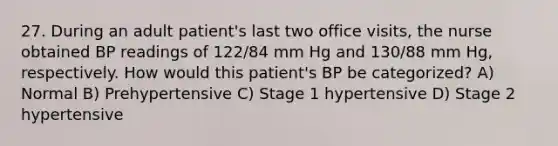 27. During an adult patient's last two office visits, the nurse obtained BP readings of 122/84 mm Hg and 130/88 mm Hg, respectively. How would this patient's BP be categorized? A) Normal B) Prehypertensive C) Stage 1 hypertensive D) Stage 2 hypertensive