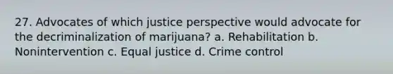 27. Advocates of which justice perspective would advocate for the decriminalization of marijuana? a. Rehabilitation b. Nonintervention c. Equal justice d. Crime control