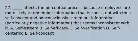 27. _____ affects the perceptual process because employees are more likely to remember information that is consistent with their self-concept and nonconsciously screen out information (particularly negative information) that seems inconsistent with it. A. Self-esteem B. Self-efficacy C. Self-verification D. Self-centering E. Self-concept