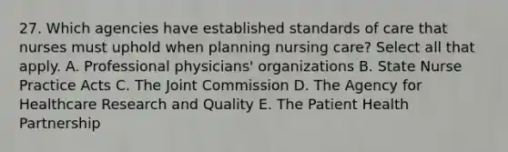 27. Which agencies have established standards of care that nurses must uphold when planning nursing care? Select all that apply. A. Professional physicians' organizations B. State Nurse Practice Acts C. The Joint Commission D. The Agency for Healthcare Research and Quality E. The Patient Health Partnership