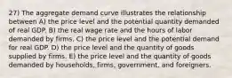 27) The aggregate demand curve illustrates the relationship between A) the price level and the potential quantity demanded of real GDP. B) the real wage rate and the hours of labor demanded by firms. C) the price level and the potential demand for real GDP. D) the price level and the quantity of goods supplied by firms. E) the price level and the quantity of goods demanded by households, firms, government, and foreigners.