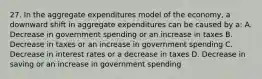 27. In the aggregate expenditures model of the economy, a downward shift in aggregate expenditures can be caused by a: A. Decrease in government spending or an increase in taxes B. Decrease in taxes or an increase in government spending C. Decrease in interest rates or a decrease in taxes D. Decrease in saving or an increase in government spending