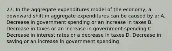 27. In the aggregate expenditures model of the economy, a downward shift in aggregate expenditures can be caused by a: A. Decrease in government spending or an increase in taxes B. Decrease in taxes or an increase in government spending C. Decrease in interest rates or a decrease in taxes D. Decrease in saving or an increase in government spending