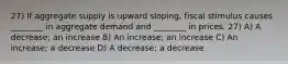 27) If aggregate supply is upward sloping, fiscal stimulus causes ________ in aggregate demand and ________ in prices. 27) A) A decrease; an increase B) An increase; an increase C) An increase; a decrease D) A decrease; a decrease