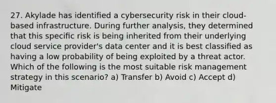 27. Akylade has identiﬁed a cybersecurity risk in their cloud-based infrastructure. During further analysis, they determined that this speciﬁc risk is being inherited from their underlying cloud service provider's data center and it is best classiﬁed as having a low probability of being exploited by a threat actor. Which of the following is the most suitable risk management strategy in this scenario? a) Transfer b) Avoid c) Accept d) Mitigate