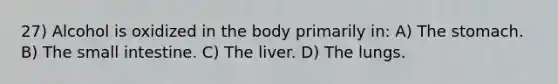 27) Alcohol is oxidized in the body primarily in: A) The stomach. B) The small intestine. C) The liver. D) The lungs.