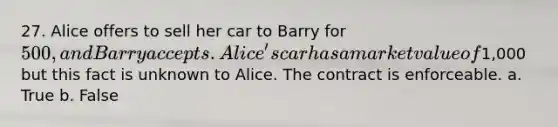 27. Alice offers to sell her car to Barry for 500, and Barry accepts. Alice's car has a market value of1,000 but this fact is unknown to Alice. The contract is enforceable. a. True b. False