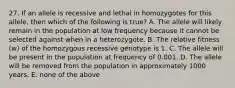 27. If an allele is recessive and lethal in homozygotes for this allele, then which of the following is true? A. The allele will likely remain in the population at low frequency because it cannot be selected against when in a heterozygote. B. The relative fitness (w) of the homozygous recessive genotype is 1. C. The allele will be present in the population at frequency of 0.001. D. The allele will be removed from the population in approximately 1000 years. E. none of the above