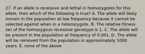 27. If an allele is recessive and lethal in homozygotes for this allele, then which of the following is true? A. The allele will likely remain in the population at low frequency because it cannot be selected against when in a heterozygote. B. The relative fitness (w) of the homozygous recessive genotype is 1. C. The allele will be present in the population at frequency of 0.001. D. The allele will be removed from the population in approximately 1000 years. E. none of the above