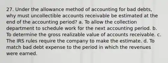 27. Under the allowance method of accounting for bad debts, why must uncollectible accounts receivable be estimated at the end of the accounting period? a. To allow the collection department to schedule work for the next accounting period. b. To determine the gross realizable value of accounts receivable. c. The IRS rules require the company to make the estimate. d. To match bad debt expense to the period in which the revenues were earned.